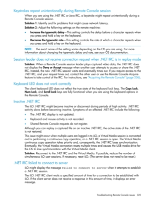 Page 325KeystrokesrepeatunintentionallyduringRemoteConsolesession
Whenyouareusingthe.NETIRCorJavaIRC,akeystrokemightrepeatunintentionallyduringa
RemoteConsolesession.
Solution1:Identifyandfixproblemsthatmightcausenetworklatency.
Solution2:Adjustthefollowingsettingsontheremotemachine:
•Increasethetypematicdelay—Thissettingcontrolsthedelaybeforeacharacterrepeatswhen
youpressandholdakeyonthekeyboard.
•Decreasethetypematicrate—Thissettingcontrolstherateatwhichacharacterrepeatswhen
youpressandholdakeyonthekeyboard....