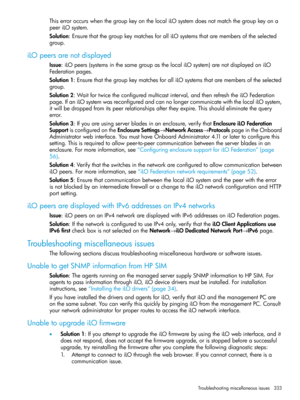 Page 333ThiserroroccurswhenthegroupkeyonthelocaliLOsystemdoesnotmatchthegroupkeyona
peeriLOsystem.
Solution:EnsurethatthegroupkeymatchesforalliLOsystemsthataremembersoftheselected
group.
iLOpeersarenotdisplayed
Issue:iLOpeers(systemsinthesamegroupasthelocaliLOsystem)arenotdisplayedoniLO
Federationpages.
Solution1:EnsurethatthegroupkeymatchesforalliLOsystemsthataremembersoftheselected
group.
Solution2:Waitfortwicetheconfiguredmulticastinterval,andthenrefreshtheiLOFederation...