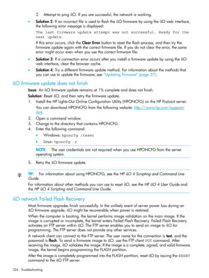 Page 3342.AttempttopingiLO.Ifyouaresuccessful,thenetworkisworking.
•Solution2:IfanincorrectfileisusedtoflashtheiLOfirmwarebyusingtheiLOwebinterface,
thefollowingerrormessageisdisplayed:
The last firmware update attempt was not successful. Ready for the
next update.
Ifthiserroroccurs,clicktheClearErrorbuttontoresettheflashprocess,andthentrythe
firmwareupdateagainwiththecorrectfirmwarefile.Ifyoudonotcleartheerror,thesame
errormightoccurevenwhenyouusethecorrectfirmwarefile....