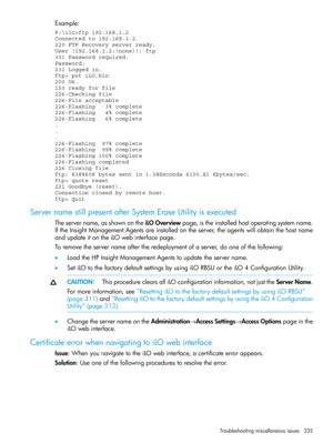 Page 335Example:
F:\ilo>ftp 192.168.1.2
Connected to 192.168.1.2.
220 FTP Recovery server ready.
User (192.168.1.2:(none)): ftp
331 Password required.
Password:
231 Logged in.
ftp> put iLO.bin
200 Ok.
150 ready for file
226-Checking file
226-File acceptable
226-Flashing   3% complete
226-Flashing   4% complete
226-Flashing   6% complete
.
.
.
226-Flashing  97% complete
226-Flashing  99% complete
226-Flashing 100% complete
226-Flashing completed
226 Closing file
ftp: 8388608 bytes sent in 1.38Seconds 6100.81...