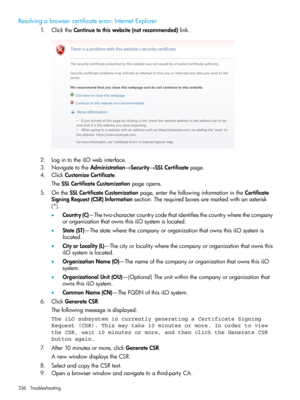 Page 336Resolvingabrowsercertificateerror:InternetExplorer
1.ClicktheContinuetothiswebsite(notrecommended)link.
2.LogintotheiLOwebinterface.
3.NavigatetotheAdministration→Security→SSLCertificatepage.
4.ClickCustomizeCertificate.
TheSSLCertificateCustomizationpageopens.
5.OntheSSLCertificateCustomizationpage,enterthefollowinginformationintheCertificate
SigningRequest(CSR)Informationsection.Therequiredboxesaremarkedwithanasterisk
(*).
•Country(C)—Thetwo-charactercountrycodethatidentifiesthecountrywherethecompany...