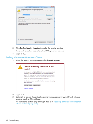 Page 3383.ClickConfirmSecurityExceptiontoresolvethesecuritywarning.
ThesecurityexceptionissavedandtheiLOloginscreenappears.
4.LogintoiLO.
Resolvingabrowsercertificateerror:Chrome
1.Whenthesecuritywarningappears,clickProceedanyway.
2.LogintoiLO.
3.Optional:TopreventthecertificatewarningfromappearinginfutureiLOwebinterface
sessions,installanSSLcertificate.
Forinstructions,performStep3throughStep15in“Resolvingabrowsercertificateerror:
InternetExplorer”(page336).
338Troubleshooting 