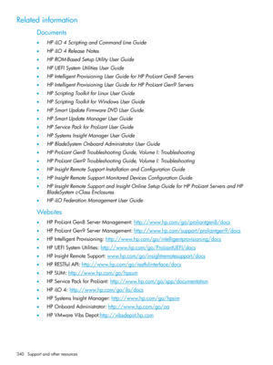 Page 340Relatedinformation
Documents
•HPiLO4ScriptingandCommandLineGuide
•HPiLO4ReleaseNotes
•HPROM-BasedSetupUtilityUserGuide
•HPUEFISystemUtilitiesUserGuide
•HPIntelligentProvisioningUserGuideforHPProLiantGen8Servers
•HPIntelligentProvisioningUserGuideforHPProLiantGen9Servers
•HPScriptingToolkitforLinuxUserGuide
•HPScriptingToolkitforWindowsUserGuide
•HPSmartUpdateFirmwareDVDUserGuide
•HPSmartUpdateManagerUserGuide
•HPServicePackforProLiantUserGuide
•HPSystemsInsightManagerUserGuide...