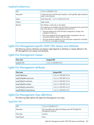 Page 347hpqRoleTimeRestriction
1.3.6.1.4.1.232.1001.1.1.2.6OID
A7-daytimegrid,with30-minuteresolution,whichspecifiesrightsrestrictions
underatimeconstraint
Description
OctetString{42}-1.3.6.1.4.1.1466.115.121.1.40Syntax
SinglevaluedOptions
Thisattributeisusedonlyonroleobjects.Remarks
Timerestrictionsaresatisfiedwhenthebitthatcorrespondstothecurrentlocal
timeofthedeviceis1andunsatisfiedwhenthebitis0.
•TheleastsignificantbitofthefirstbytecorrespondstoSunday,from
midnightto12:30a.m....