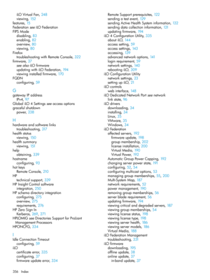 Page 356iLOVirtualFan,248
viewing,152
features,15
FederationseeiLOFederation
FIPSMode
disabling,83
enabling,82
overview,80
viewing,80
Firefox
troubleshootingwithRemoteConsole,322
firmware,37
seealsoiLOfirmware
updatingwithiLOFederation,194
viewinginstalledfirmware,170
FQDN
configuring,59
G
gatewayIPaddress
IPv4,97
GlobaliLO4Settingsseeaccessoptions
gracefulshutdown
power,238
H
hardwareandsoftwarelinks
troubleshooting,317
healthstatus
viewing,150
healthsummary
viewing,151
help
obtaining,339
hostname...