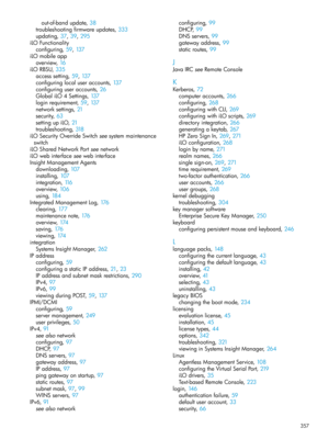 Page 357out-of-bandupdate,38
troubleshootingfirmwareupdates,333
updating,37, 39, 295
iLOFunctionality
configuring,59, 137
iLOmobileapp
overview,16
iLORBSU,335
accesssetting,59, 137
configuringlocaluseraccounts,137
configuringuseraccounts,26
GlobaliLO4Settings,137
loginrequirement,59, 137
networksettings,21
security,63
settingupiLO,21
troubleshooting,318
iLOSecurityOverrideSwitchseesystemmaintenance
switch
iLOSharedNetworkPortseenetwork
iLOwebinterfaceseewebinterface
InsightManagementAgents
downloading,107...