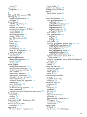 Page 359viewing,161
proxyserver
usingwithiLO,320
R
RBSUseeiLORBSUseesystemRBSU
rebootingiLO,309
iLO4ConfigurationUtility,309
UIDbutton,311
RemoteConsole
.NETIRCrequirements,203
acquiring,206
computerlocksettings,88
configuringtrustsettings(.NETIRC),89
ConsoleCapture,208
creatinghotkeys,210
idleconnectiontimeout,59
Inactive.NETIRC,325
JavaIRCrequirements,203
port,58
powerswitch,207
sharing,207
starting,204
text-based,212
troubleshooting,319, 322
using.NETIRCandJavaIRC,202
usingVirtualMedia,207
RemoteConsolePort...