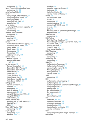 Page 360configuring,59, 138
SerialCommandLineInterfaceStatus
configuring,59, 138
seriallabelpulltab,33
server
configuringFQDN/IPAddress,59
configuringServerName,59
managingpower,238
managingwithIPMI,249
poweringon,237
serverblades
verifyingiLOFederationcapability,57
serverfirmware
downloading,195
ServerFQDN/IPAddress
configuring,59
ServerName
clearing,335
configuring,59
servers
AutomaticGroupPowerCapping,192
connectingVirtualMedia,188
grouppower,190
healthstatus,186, 187
licensestatus,198
licensetype,198...