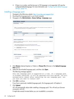 Page 424.Ifthereisnocookie,andthebrowserorOSlanguageisnotsupported,iLOusesthe
configureddefaultlanguage.Formoreinformation,see“Configuringthedefaultlanguage
settings”(page43).
Installingalanguagepack
1.Navigatetothefollowingwebsite:http://www.hp.com/support/ilo4.
2.Downloadthelanguagepacktoyourlocalcomputer.
3.NavigatetotheAdministration→AccessSettings→Languagepage.
4.ClickBrowse(InternetExplorerorFirefox)orChooseFile(Chrome)intheUploadLanguage
Packsection.
5.Selectthedownloadedlanguagepack,andthenclickOpen....