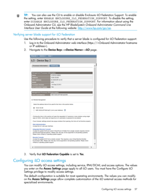 Page 57TIP:YoucanalsousetheCLItoenableordisableEnclosureiLOFederationSupport.Toenable
thesetting,enterENABLE ENCLOSURE_ILO_FEDERATION_SUPPORT.Todisablethesetting,
enterDISABLE ENCLOSURE_ILO_FEDERATION_SUPPORT.Forinformationaboutusingthe
OnboardAdministratorCLI,seetheHPBladeSystemOnboardAdministratorCommandLine
InterfaceUserGuideatthefollowingwebsite:http://www.hp.com/go/oa.
VerifyingserverbladesupportforiLOFederation
UsethefollowingproceduretoverifythataserverbladeisconfiguredforiLOFederationsupport:...