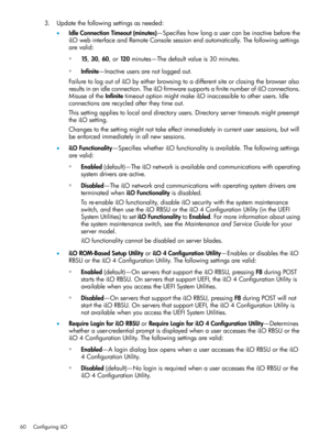 Page 603.Updatethefollowingsettingsasneeded:
•IdleConnectionTimeout(minutes)—Specifieshowlongausercanbeinactivebeforethe
iLOwebinterfaceandRemoteConsolesessionendautomatically.Thefollowingsettings
arevalid:
◦15,30,60,or120minutes—Thedefaultvalueis30minutes.
◦Infinite—Inactiveusersarenotloggedout.
FailuretologoutofiLObyeitherbrowsingtoadifferentsiteorclosingthebrowseralso
resultsinanidleconnection.TheiLOfirmwaresupportsafinitenumberofiLOconnections....
