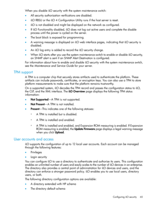 Page 65WhenyoudisableiLOsecuritywiththesystemmaintenanceswitch:
•Allsecurityauthorizationverificationsaredisabled.
•iLORBSUortheiLO4ConfigurationUtilityrunsifthehostserverisreset.
•iLOisnotdisabledandmightbedisplayedonthenetworkasconfigured.
•IfiLOFunctionalitydisabled,iLOdoesnotlogoutactiveusersandcompletethedisable
processuntilthepoweriscycledontheserver.
•Thebootblockisexposedforprogramming.
•AwarningmessageisdisplayedoniLOwebinterfacepages,indicatingthatiLOsecurityis
disabled....