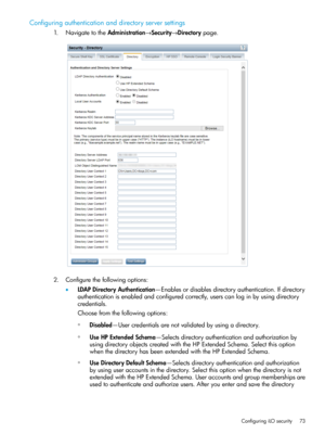 Page 73Configuringauthenticationanddirectoryserversettings
1.NavigatetotheAdministration→Security→Directorypage.
2.Configurethefollowingoptions:
•LDAPDirectoryAuthentication—Enablesordisablesdirectoryauthentication.Ifdirectory
authenticationisenabledandconfiguredcorrectly,userscanloginbyusingdirectory
credentials.
Choosefromthefollowingoptions:
◦Disabled—Usercredentialsarenotvalidatedbyusingadirectory.
◦UseHPExtendedSchema—Selectsdirectoryauthenticationandauthorizationby...