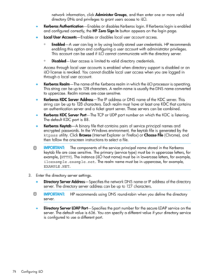 Page 74networkinformation,clickAdministerGroups,andthenenteroneormorevalid
directoryDNsandprivilegestograntusersaccesstoiLO.
•KerberosAuthentication—EnablesordisablesKerberoslogin.IfKerberosloginisenabled
andconfiguredcorrectly,theHPZeroSignInbuttonappearsontheloginpage.
•LocalUserAccounts—Enablesordisableslocaluseraccountaccess.
Enabled—Ausercanloginbyusinglocallystoredusercredentials.HPrecommends
enablingthisoptionandconfiguringauseraccountwithadministratorprivileges....