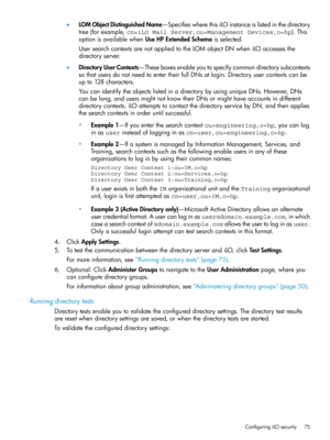 Page 75•LOMObjectDistinguishedName—SpecifieswherethisiLOinstanceislistedinthedirectory
tree(forexample,cn=iLO Mail Server,ou=Management Devices,o=hp).This
optionisavailablewhenUseHPExtendedSchemaisselected.
UsersearchcontextsarenotappliedtotheLOMobjectDNwheniLOaccessesthe
directoryserver.
•DirectoryUserContexts—Theseboxesenableyoutospecifycommondirectorysubcontexts
sothatusersdonotneedtoentertheirfullDNsatlogin.Directoryusercontextscanbe
upto128characters....