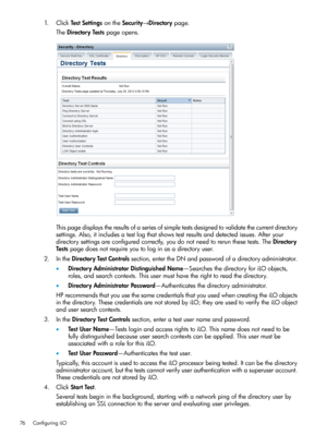 Page 761.ClickTestSettingsontheSecurity→Directorypage.
TheDirectoryTestspageopens.
Thispagedisplaystheresultsofaseriesofsimpletestsdesignedtovalidatethecurrentdirectory
settings.Also,itincludesatestlogthatshowstestresultsanddetectedissues.Afteryour
directorysettingsareconfiguredcorrectly,youdonotneedtorerunthesetests.TheDirectory
Testspagedoesnotrequireyoutologinasadirectoryuser.
2.IntheDirectoryTestControlssection,entertheDNandpasswordofadirectoryadministrator....