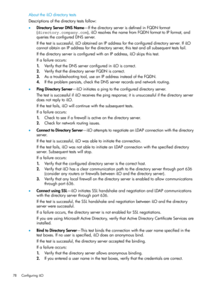 Page 78AbouttheiLOdirectorytests
Descriptionsofthedirectorytestsfollow:
•DirectoryServerDNSName—IfthedirectoryserverisdefinedinFQDNformat
(directory.company.com),iLOresolvesthenamefromFQDNformattoIPformat,and
queriestheconfiguredDNSserver.
Ifthetestissuccessful,iLOobtainedanIPaddressfortheconfigureddirectoryserver.IfiLO
cannotobtainanIPaddressforthedirectoryserver,thistestandallsubsequenttestsfail.
IfthedirectoryserverisconfiguredwithanIPaddress,iLOskipsthistest.
Ifafailureoccurs:...