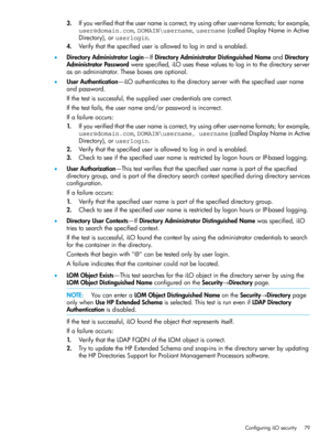 Page 793.Ifyouverifiedthattheusernameiscorrect,tryusingotheruser-nameformats;forexample,
user@domain.com,DOMAIN\username,username(calledDisplayNameinActive
Directory),oruserlogin.
4.Verifythatthespecifieduserisallowedtologinandisenabled.
•DirectoryAdministratorLogin—IfDirectoryAdministratorDistinguishedNameandDirectory
AdministratorPasswordwerespecified,iLOusesthesevaluestologintothedirectoryserver
asanadministrator.Theseboxesareoptional....