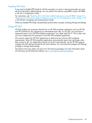 Page 83DisablingFIPSMode
IfyouwanttodisableFIPSModeforiLO(forexample,ifaserverisdecommissioned),youmust
setiLOtothefactorydefaultsettings.YoucanperformthistaskbyusingRIBCLscripts,iLORBSU,
ortheiLO4ConfigurationUtility.
Forinstructions,see“ResettingiLOtothefactorydefaultsettingsbyusingiLORBSU”(page311),
“ResettingiLOtothefactorydefaultsettingsbyusingtheiLO4ConfigurationUtility”(page312),
ortheHPiLO4ScriptingandCommandLineGuide....