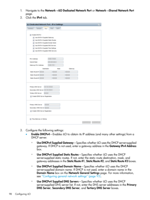 Page 981.NavigatetotheNetwork→iLODedicatedNetworkPortorNetwork→SharedNetworkPort
page.
2.ClicktheIPv4tab.
3.Configurethefollowingsettings:
•EnableDHCPv4—EnablesiLOtoobtainitsIPaddress(andmanyothersettings)froma
DHCPserver.
◦UseDHCPv4SuppliedGateway—SpecifieswhetheriLOusestheDHCPserver-supplied
gateway.IfDHCPisnotused,enteragatewayaddressintheGatewayIPv4Address
box.
◦UseDHCPv4SuppliedStaticRoutes—SpecifieswhetheriLOusestheDHCP
server-suppliedstaticroutes.Ifnot,enterthestaticroutedestination,mask,and...