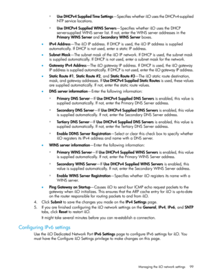 Page 99◦UseDHCPv4SuppliedTimeSettings—SpecifieswhetheriLOusestheDHCPv4-supplied
NTPservicelocations.
◦UseDHCPv4SuppliedWINSServers—SpecifieswhetheriLOusestheDHCP
server-suppliedWINSserverlist.Ifnot,entertheWINSserveraddressesinthe
PrimaryWINSServerandSecondaryWINSServerboxes.
•IPv4Address—TheiLOIPaddress.IfDHCPisused,theiLOIPaddressissupplied
automatically.IfDHCPisnotused,enterastaticIPaddress.
•SubnetMask—ThesubnetmaskoftheiLOIPnetwork.IfDHCPisused,thesubnetmask...