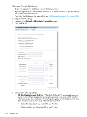 Page 100WhenusingIPv6,notethefollowing:
•IPv6isnotsupportedintheSharedNetworkPortconfiguration.
•IfyoudowngradetheiLOfirmwarefromversion1.30orlatertoversion1.2x,theIPv6settings
willberesettothedefaultvalues.
•ForalistoftheiLOfeaturesthatsupportIPv6,see“iLOfeaturesthatsupportIPv6”(page102).
ToconfiguretheIPv6settings:
1.NavigatetotheNetwork→iLODedicatedNetworkPortpage.
2.ClicktheIPv6tab.
3.Configurethefollowingsettings:
•iLOClientApplicationsuseIPv6first—WhenbothIPv4andIPv6serviceaddressesare...