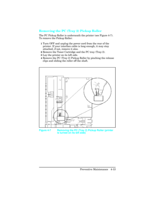 Page 109Removing the PC (Tray 2) Pickup Roller   
The PC Pickup Roller is underneath the printer (see Figure 4-7).
To remove the Pickup Roller:
1Turn OFF and unplug the power cord from the rear of the
printer. If your interface cable is long enough, it may stay
attached, if not, remove it also.
2Remove the Toner Cartridge and the PC tray (Tray 2).
3Lay the printer on its left side.
4Remove the PC (Tray 2) Pickup Roller by pinching the release
clips and sliding the roller off the shaft.
Figure 4-7 Removing the PC...