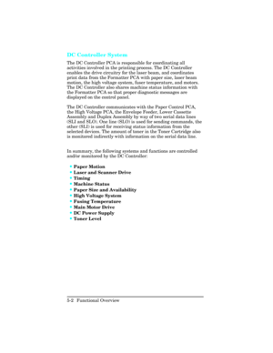 Page 114DC Controller System
The DC Controller PCA is responsible for coordinating all
activities involved in the printing process. The DC Controller
enables the drive circuitry for the laser beam, and coordinates
print data from the Formatter PCA with paper size, laser beam
motion, the high voltage system, fuser temperature, and motors.
The DC Controller also shares machine status information with
the Formatter PCA so that proper diagnostic messages are
displayed on the control panel. 
The DC Controller...