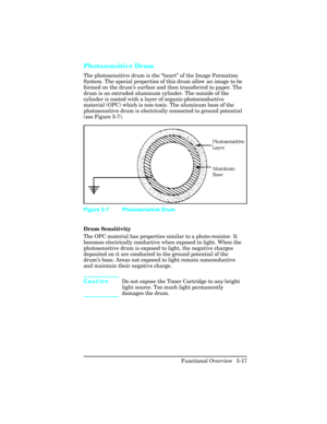 Page 129Photosensitive Drum 
The photosensitive drum is the “heart” of the Image Formation
System. The special properties of this drum allow an image to be
formed on the drum’s surface and then transferred to paper. The
drum is an extruded aluminum cylinder. The outside of the
cylinder is coated with a layer of organic-photoconductive
material (OPC) which is non-toxic. The aluminum base of the
photosensitive drum is electrically connected to ground potential
(see Figure 5-7).
Drum Sensitivity  
The OPC material...