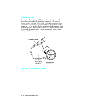 Page 130Cleaning Stage  
During the cleaning stage of the image formation process, the
drum’s surface is physically cleaned, preparing it to hold an
image. During printing, the drum is rotating constantly making
several complete rotations per printed page. Before forming the
image for a given section of print, a cleaning blade removes toner
from the previous rotation of the drum. The excess toner is stored
in the toner cartridge where it is prevented from being used in
later print jobs. 
Figure 5-8 Drum Cleaning...