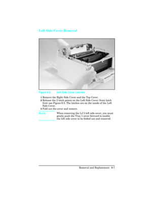 Page 161Left Side Cover Removal 
1Remove the Right Side Cover and the Top Cover.
2Release the 2 latch points on the Left Side Cover (front latch
first) see Figure 6-5. The latches are on the inside of the Left
Side Cover.
3Fold out the cover and remove.
NoteWhen removing the LJ 5 left side cover, you must
gently push the Tray 1 cover forward to enable
the left side cover to be folded out and removed.
Figure 6-5 Left Side Cover Latches
Removal and Replacement  6-7 