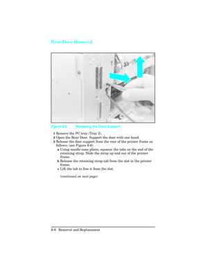 Page 162Rear Door Removal
1Remove the PC tray (Tray 2).
2Open the Rear Door. Support the door with one hand.
3Release the door support from the rear of the printer frame as
follows: (see Figure 6-6)
aUsing needle-nose pliers, squeeze the tabs on the end of the
retaining strap. Slide the strap up and out of the printer
frame.
bRelease the retaining strap tab from the slot in the printer
frame.
cLift the tab to free it from the slot.
(continued on next page)
Figure 6-6 Releasing the Door Support
6-8 Removal and...