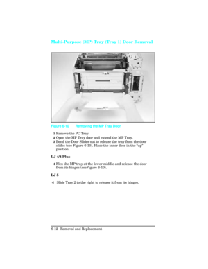 Page 166Multi-Purpose (MP) Tray (Tray 1) Door Removal
1Remove the PC Tray.
2Open the MP Tray door and extend the MP Tray.
3Bend the Door Slides out to release the tray from the door
slides (see Figure 6-10). Place the inner door in the “up”
position.
LJ 4/4 Plus
4Flex the MP tray at the lower middle and release the door
from its hinges (seeFigure 6-10).
LJ 5
 4   Slide Tray 2 to the right to release it from its hinges.
Figure 6-10 Removing the MP Tray Door
6-12 Removal and Replacement 