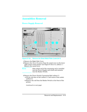 Page 169Assemblies Removal
Power Supply Removal
1Remove the Right Side Cover.
2Remove the (3) or (2) screws from the metal cover at the lower
right corner of the printer (see Figure 6-13a or b, callout 1.)
Remove the metal cover.
NoteNote which end of the connecting rod is installed
into the Power Supply and which end connects
into the Rocker Switch.
3Remove the Power Switch Connecting Rod (callout 2.)  
alift the rod clear of tab (callout 3), and remove from socket
(callout 4).
bRemove the rod from the Rocker...