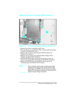 Page 175High Voltage Power Supply (HVPS) Removal
1Remove the Toner Cartridge and PC tray.
2Lay the printer on its left side. (Place a cloth under the printer
to prevent marking the cover.)
3Remove the (2) screws that hold the HVPS in place (see
Figure 6-19, callout 1).
4Release the (2) latches that hold the High Voltage Power
Supply (see Figure 6-19, callout 2).
5Pull the HVPS straight away from the printer to clear its
locator pins and to prevent damage to the HVPS connectors.
6Remove the HVPS from its housing...