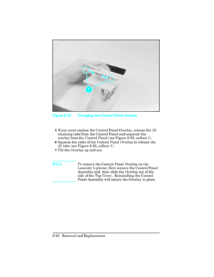 Page 1785If you must replace the Control Panel Overlay, release the (2)
retaining tabs from the Control Panel and separate the
overlay from the Control Panel (see Figure 6-22, callout 1).
6Squeeze the sides of the Control Panel Overlay to release the
(2) tabs (see Figure 6-22, callout 1).
7Tilt the Overlay up and out.
NoteTo remove the Control Panel Overlay on the
LaserJet 5 printer, first remove the Control Panel
Assembly and  then slide the Overlay out of the
side of the Top Cover.  Reinstalling the Control...