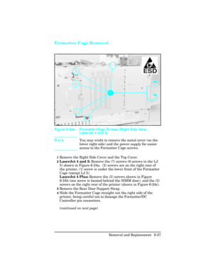 Page 181Formatter Cage Removal
NoteYou may wisht to remove the metal cover (on the
lower right side) and the power supply for easier
access to the Formatter Cage screws.
1Remove the Right Side Cover and the Top Cover.
2LaserJet 4 and 5: Remove the (7) screws (6 screws in the LJ
5) shown in Figure 6-24a.  (2) screws are on the right rear of
the printer, (1) screw is under the lower front of the Formatter
Cage (except LJ 5). 
LaserJet 4 Plus: Remove the (3) screws shown in Figure
6-24b (one screw is located behind...