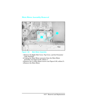 Page 191Main Motor Assembly Removal
1Remove the Right Side Cover, Top Cover, and the Formatter
Cage Assembly.
2Unplug the Main Motor connector from the Main Motor
Assembly (see Figure 6-30, callout 1).
3Remove the (4) Main Motor screws (see Figure 6-30, callout 2).
4Remove the Main Motor.
Figure 1-30 Main Motor Assembly 
6-37 Removal and Replacement 