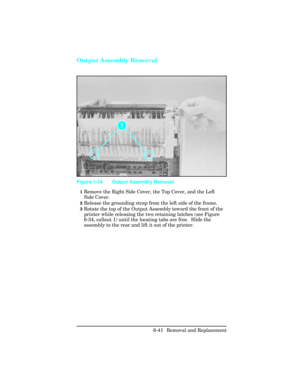 Page 195Output Assembly Removal
1Remove the Right Side Cover, the Top Cover, and the Left
Side Cover.
2Release the grounding strap from the left side of the frame.
3Rotate the top of the Output Assembly toward the front of the
printer while releasing the two retaining latches (see Figure
6-34, callout 1) until the locating tabs are free.  Slide the
assembly to the rear and lift it out of the printer.
Figure 1-34 Output Assembly Removal 
6-41 Removal and Replacement 