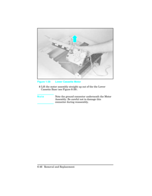 Page 2005Lift the motor assembly straight up out of the the Lower
Cassette Base (see Figure 6-39).
NoteNote the ground connector underneath the Motor
Assembly. Be careful not to damage this
connector during reassembly.
Figure 1-39 Lower Cassette Motor
6-46 Removal and Replacement 