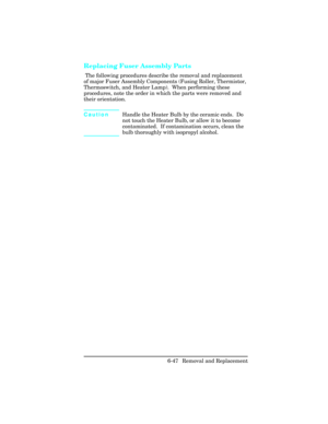 Page 201Replacing Fuser Assembly Parts    
 The following procedures describe the removal and replacement
of major Fuser Assembly Components (Fusing Roller, Thermistor,
Thermoswitch, and Heater Lamp).  When performing these
procedures, note the order in which the parts were removed and
their orientation. 
CautionHandle the Heater Bulb by the ceramic ends.  Do
not touch the Heater Bulb, or allow it to become
contaminated.  If contamination occurs, clean the
bulb thoroughly with isopropyl alcohol.
6-47 Removal and...