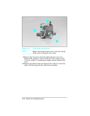 Page 208NoteBefore removing the gear cover, note the routing
of the wires in the gear cover slots.
9Remove the (2) screws from the right side gear cover (see
Figure 6-45, callouts 1 and 2). Note the wavy washer on the
(1) screw (callout 1) touching the copper contact. Remove the
cover.
10Remove the Heat Lamp (see Figure 6-45, callout 3), from the
roller. Pull the lamp out the side of the assembly.  
Figure 1-45 Fuser Gear Cap Removal 
6-54 Removal and Replacement 