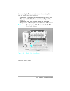 Page 217After removing the Fuser Assembly, remove the contact plate
from the rear of the printer, as follows:
1Remove the (1) screw from the sheet metal Guide Plate Cover.
(This screw is behind the Fuser Assembly, see Figure 6-52,
callout 1).
2Remove the Guide Plate Cover by freeing the front edge,
lifting upward, and sliding the cover out the rear of the printer.
NoteDo not lose any of the (6) rollers the Guide Plate
Cover holds in place.
(continued on next page)
Figure 6-52 Guide Plate Cover Screw
6-63 Removal...