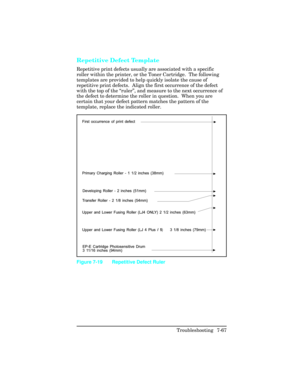Page 297Repetitive Defect Template  
Repetitive print defects usually are associated with a specific
roller within the printer, or the Toner Cartridge.  The following
templates are provided to help quickly isolate the cause of
repetitive print defects.  Align the first occurrence of the defect
with the top of the “ruler”, and measure to the next occurrence of
the defect to determine the roller in question.  When you are
certain that your defect pattern matches the pattern of the
template, replace the indicated...