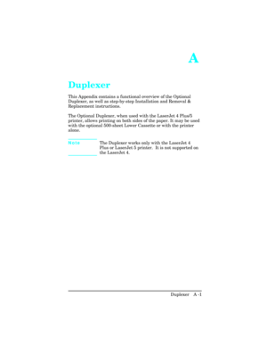 Page 357A 
Duplexer 
This Appendix contains a functional overview of the Optional
Duplexer, as well as step-by-step Installation and Removal &
Replacement instructions.
The Optional Duplexer, when used with the LaserJet 4 Plus/5
printer, allows printing on both sides of the paper. It may be used
with the optional 500-sheet Lower Cassette or with the printer
alone. 
NoteThe Duplexer works only with the LaserJet 4
Plus or LaserJet 5 printer.  It is not supported on
the LaserJet 4.
Duplexer   A -1 