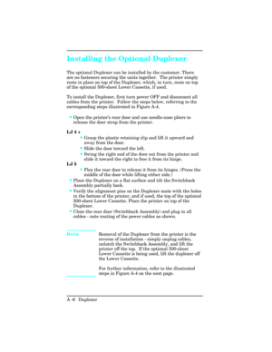 Page 362Installing the Optional Duplexer
The optional Duplexer can be installed by the customer. There
are no fasteners securing the units together.  The printer simply
rests in place on top of the Duplexer, which, in turn, rests on top
of the optional 500-sheet Lower Cassette, if used.  
To install the Duplexer, first turn power OFF and disconnect all
cables from the printer.  Follow the steps below, referring to the
corresponding steps illustrated in Figure A-4. 
•Open the printer’s rear door and use...