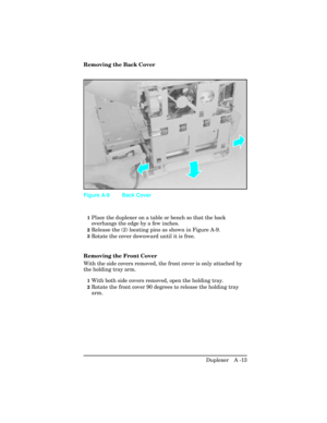 Page 369Removing the Back Cover
1Place the duplexer on a table or bench so that the back
overhangs the edge by a few inches.
2Release the (2) locating pins as shown in Figure A-9.
3Rotate the cover downward until it is free.
Removing the Front Cover
With the side covers removed, the front cover is only attached by
the holding tray arm.
1With both side covers removed, open the holding tray.
2Rotate the front cover 90 degrees to release the holding tray
arm.
Figure A-9 Back Cover
Duplexer   A -13 