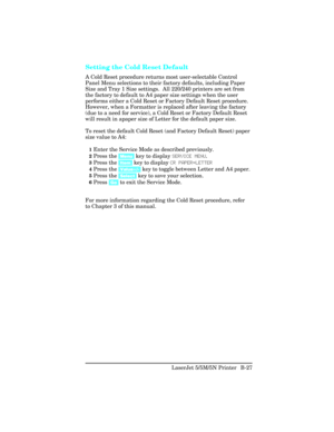 Page 421Setting the Cold Reset Default
A Cold Reset procedure returns most user-selectable Control
Panel Menu selections to their factory defaults, including Paper
Size and Tray 1 Size settings.  All 220/240 printers are set from
the factory to default to A4 paper size settings when the user
performs either a Cold Reset or Factory Default Reset procedure.
However, when a Formatter is replaced after leaving the factory
(due to a need for service), a Cold Reset or Factory Default Reset
will result in apaper size...