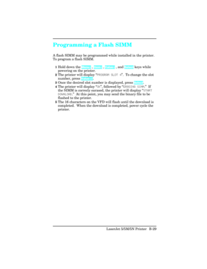 Page 423Programming a Flash SIMM
A flash SIMM may be programmed while installed in the printer.
To program a flash SIMM.
1Hold down the Menu> , Item< , Value+ , and Select keys while
powering on the printer.  
2The printer will display “PROGRAM SLOT 4”.  To change the slot
number, press Value+/-.
3Once the desired slot number is displayed, press Select.
4The printer will display “OK”, followed by “ERASING SIMM.”  If
the SIMM is correcly earased, the printer will display “START
DOWNLOAD.”  At this point, you may...