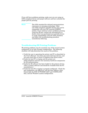 Page 432If you still have problems printing, make sure you are using an
IrDA-compliant device and proper software and have selected the
proper port for printing.  
NoteThe IrDA standard for infrared communications
represents an emerging technology. Older
non-IrDA-compliant portable devices may not be
compatible with your HP LaserJet 5/5M/5N
printer. If you continue to have problems printing
using the IR port, contact the manufacturer or
dealer where you purchased your portable device
to verify compatibility with...